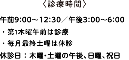 診療時間：午前9:00〜12:30／午後3:00〜6:00《休診日》木・土曜の午後（※1※2 ご注意ください）、日曜、祝日　※1 第1木曜午前は診療いたします。※2 毎月最終土曜は休診いたします。