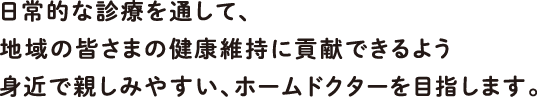 日常的な診療を通して、地域の皆さまの健康維持に貢献できるよう身近で親しみやすい、ホームドクターを目指します。